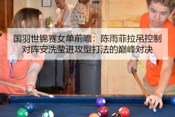 国羽世锦赛女单前瞻：陈雨菲拉吊控制对阵安洗莹进攻型打法的巅峰对决
